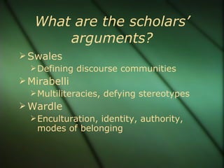 What are the scholars’ arguments? Swales Defining discourse communities Mirabelli Multiliteracies, defying stereotypes Wardle Enculturation, identity, authority, modes of belonging 