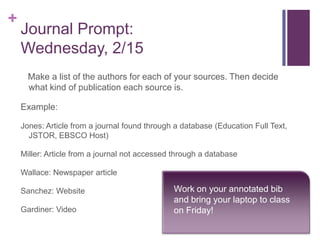 +
    Journal Prompt:
    Wednesday, 2/15
      Make a list of the authors for each of your sources. Then decide
      what kind of publication each source is.

    Example:

    Jones: Article from a journal found through a database (Education Full Text,
      JSTOR, EBSCO Host)

    Miller: Article from a journal not accessed through a database

    Wallace: Newspaper article

    Sanchez: Website                           Work on your annotated bib
                                               and bring your laptop to class
    Gardiner: Video                            on Friday!
 