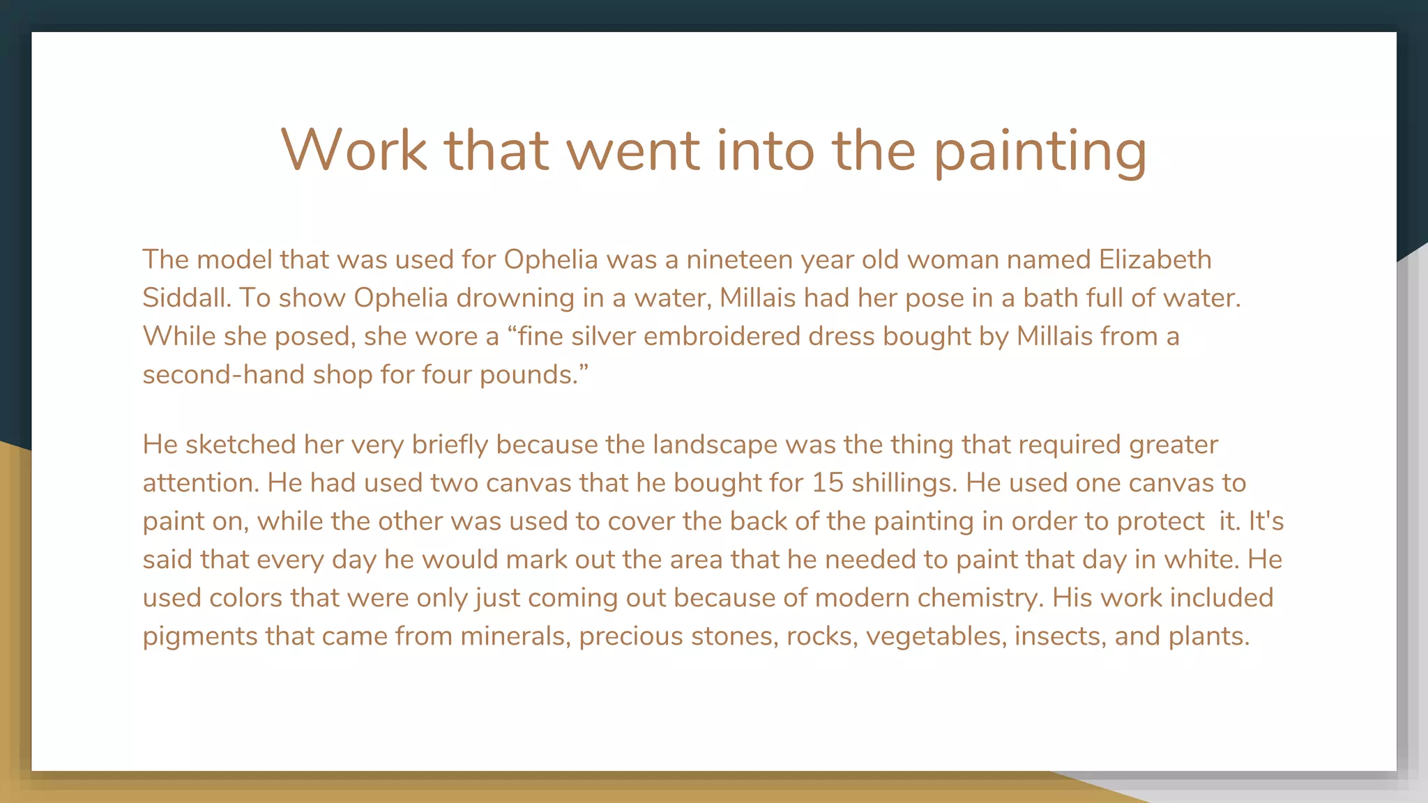 Work that went into the painting
The model that was used for Ophelia was a nineteen year old woman named Elizabeth
Siddall. To show Ophelia drowning in a water, Millais had her pose in a bath full of water.
While she posed, she wore a “fine silver embroidered dress bought by Millais from a
second-hand shop for four pounds.”
He sketched her very briefly because the landscape was the thing that required greater
attention. He had used two canvas that he bought for 15 shillings. He used one canvas to
paint on, while the other was used to cover the back of the painting in order to protect it. It's
said that every day he would mark out the area that he needed to paint that day in white. He
used colors that were only just coming out because of modern chemistry. His work included
pigments that came from minerals, precious stones, rocks, vegetables, insects, and plants.
 