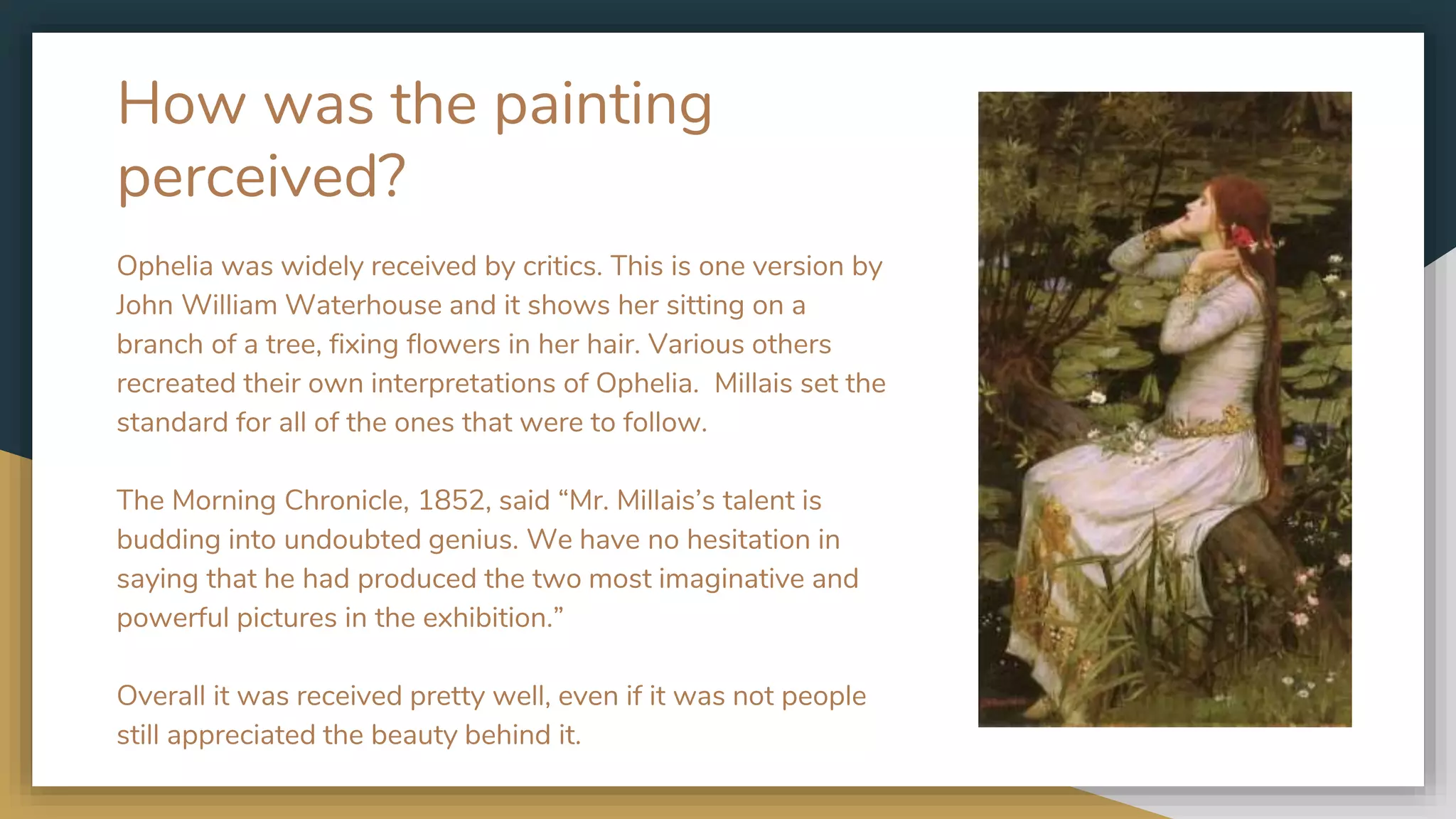 How was the painting
perceived?
Ophelia was widely received by critics. This is one version by
John William Waterhouse and it shows her sitting on a
branch of a tree, fixing flowers in her hair. Various others
recreated their own interpretations of Ophelia. Millais set the
standard for all of the ones that were to follow.
The Morning Chronicle, 1852, said “Mr. Millais’s talent is
budding into undoubted genius. We have no hesitation in
saying that he had produced the two most imaginative and
powerful pictures in the exhibition.”
Overall it was received pretty well, even if it was not people
still appreciated the beauty behind it.
 