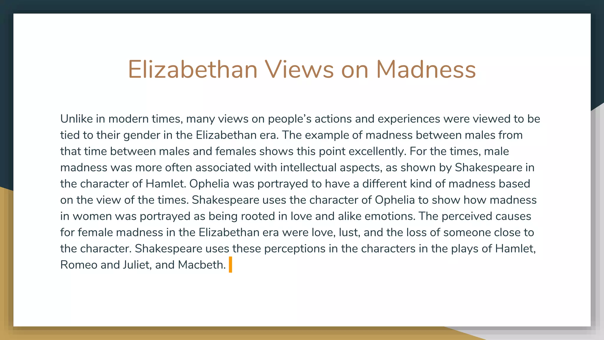 Elizabethan Views on Madness
Unlike in modern times, many views on people’s actions and experiences were viewed to be
tied to their gender in the Elizabethan era. The example of madness between males from
that time between males and females shows this point excellently. For the times, male
madness was more often associated with intellectual aspects, as shown by Shakespeare in
the character of Hamlet. Ophelia was portrayed to have a different kind of madness based
on the view of the times. Shakespeare uses the character of Ophelia to show how madness
in women was portrayed as being rooted in love and alike emotions. The perceived causes
for female madness in the Elizabethan era were love, lust, and the loss of someone close to
the character. Shakespeare uses these perceptions in the characters in the plays of Hamlet,
Romeo and Juliet, and Macbeth.
 