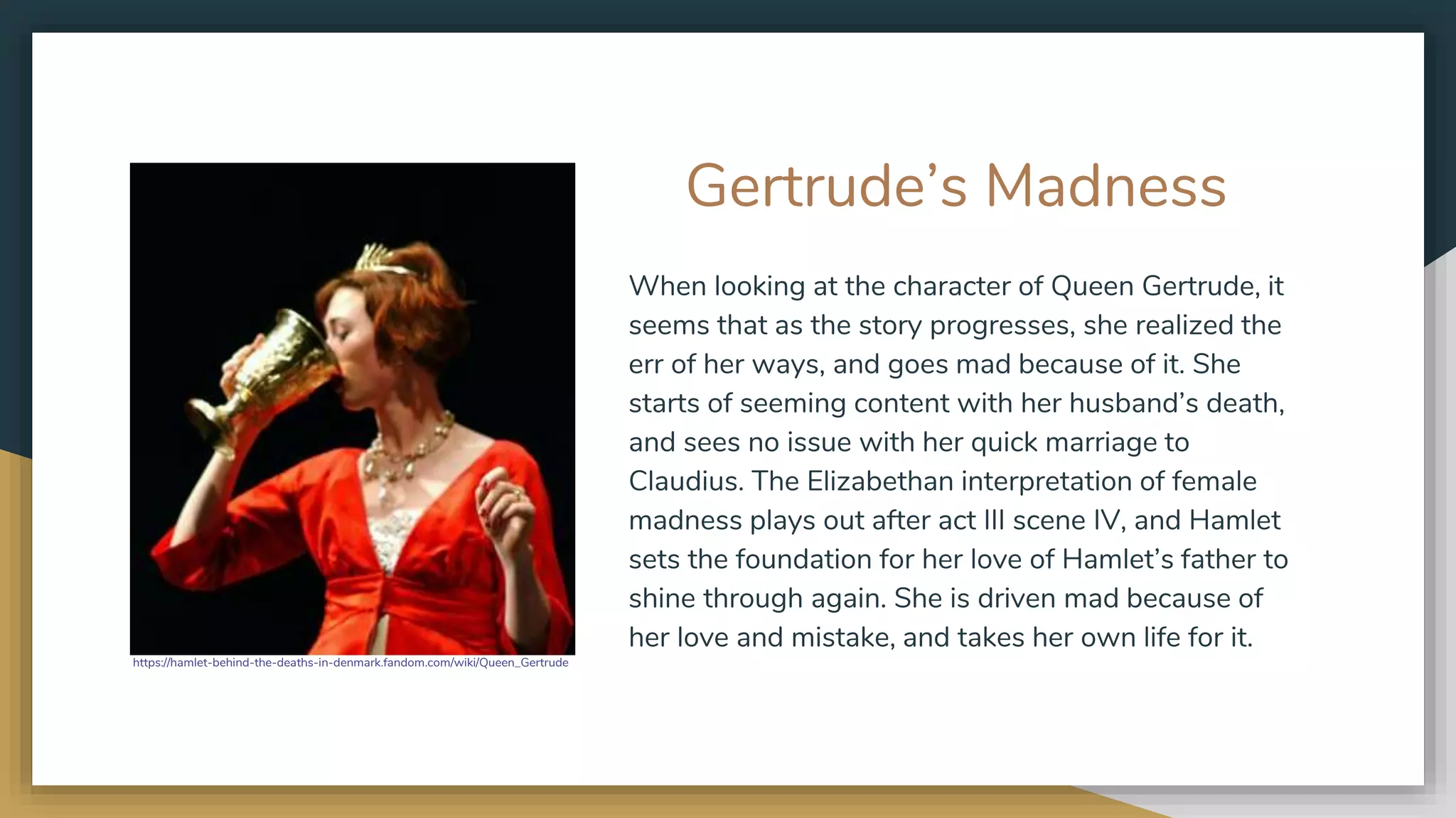 Gertrude’s Madness
When looking at the character of Queen Gertrude, it
seems that as the story progresses, she realized the
err of her ways, and goes mad because of it. She
starts of seeming content with her husband’s death,
and sees no issue with her quick marriage to
Claudius. The Elizabethan interpretation of female
madness plays out after act III scene IV, and Hamlet
sets the foundation for her love of Hamlet’s father to
shine through again. She is driven mad because of
her love and mistake, and takes her own life for it.
https://hamlet-behind-the-deaths-in-denmark.fandom.com/wiki/Queen_Gertrude
 