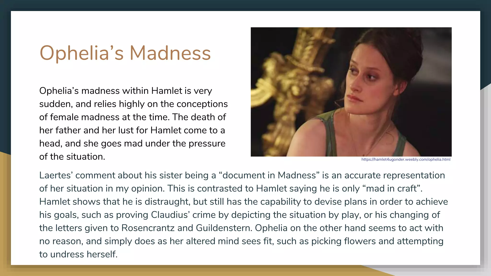 Ophelia’s Madness
Laertes’ comment about his sister being a “document in Madness” is an accurate representation
of her situation in my opinion. This is contrasted to Hamlet saying he is only “mad in craft”.
Hamlet shows that he is distraught, but still has the capability to devise plans in order to achieve
his goals, such as proving Claudius’ crime by depicting the situation by play, or his changing of
the letters given to Rosencrantz and Guildenstern. Ophelia on the other hand seems to act with
no reason, and simply does as her altered mind sees fit, such as picking flowers and attempting
to undress herself.
Ophelia’s madness within Hamlet is very
sudden, and relies highly on the conceptions
of female madness at the time. The death of
her father and her lust for Hamlet come to a
head, and she goes mad under the pressure
of the situation. https://hamlet4ugonder.weebly.com/ophelia.html
 
