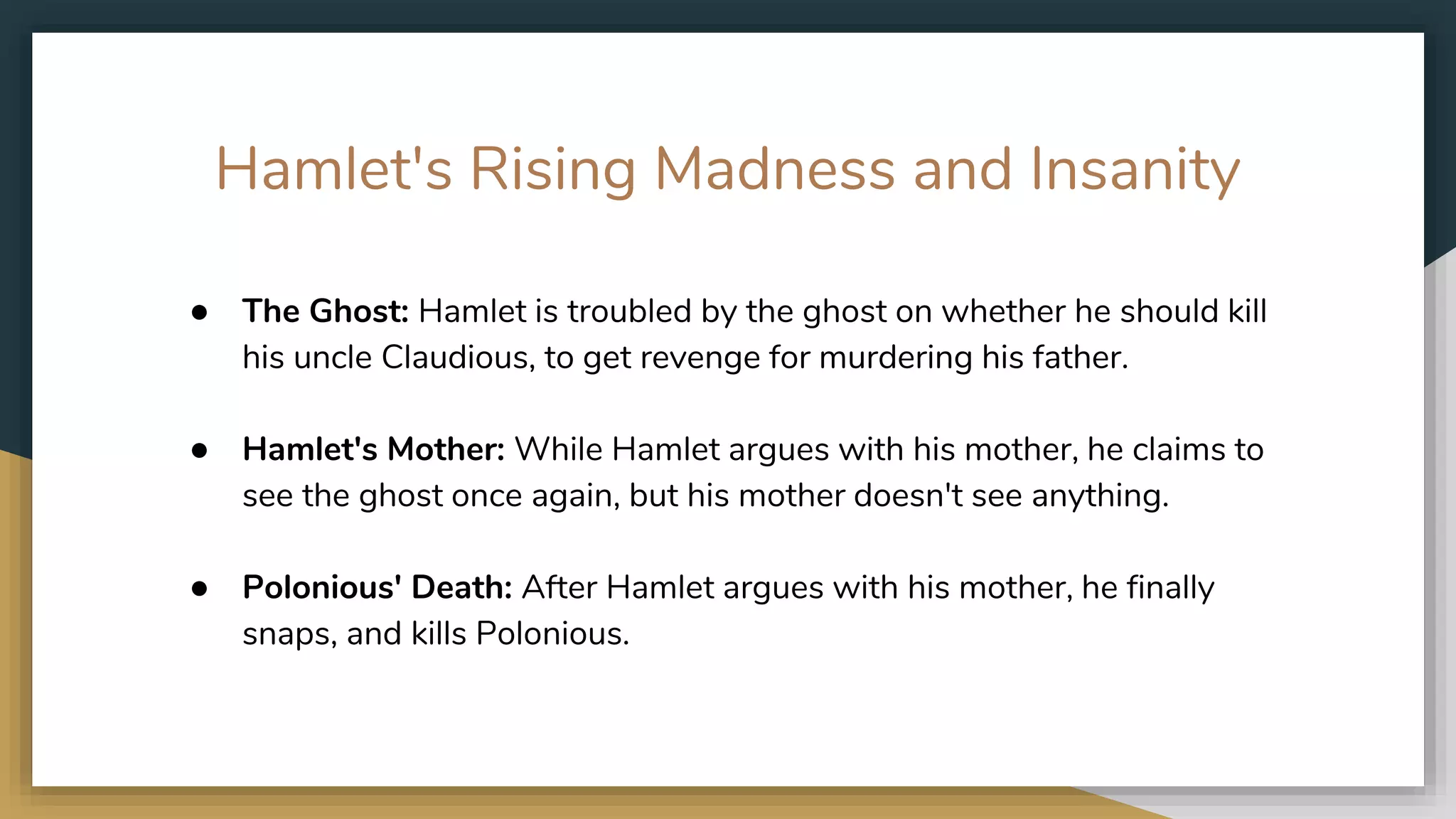 Hamlet's Rising Madness and Insanity
● The Ghost: Hamlet is troubled by the ghost on whether he should kill
his uncle Claudious, to get revenge for murdering his father. ​
● Hamlet's Mother: While Hamlet argues with his mother, he claims to
see the ghost once again, but his mother doesn't see anything. ​
● Polonious' Death: After Hamlet argues with his mother, he finally
snaps, and kills Polonious.
 