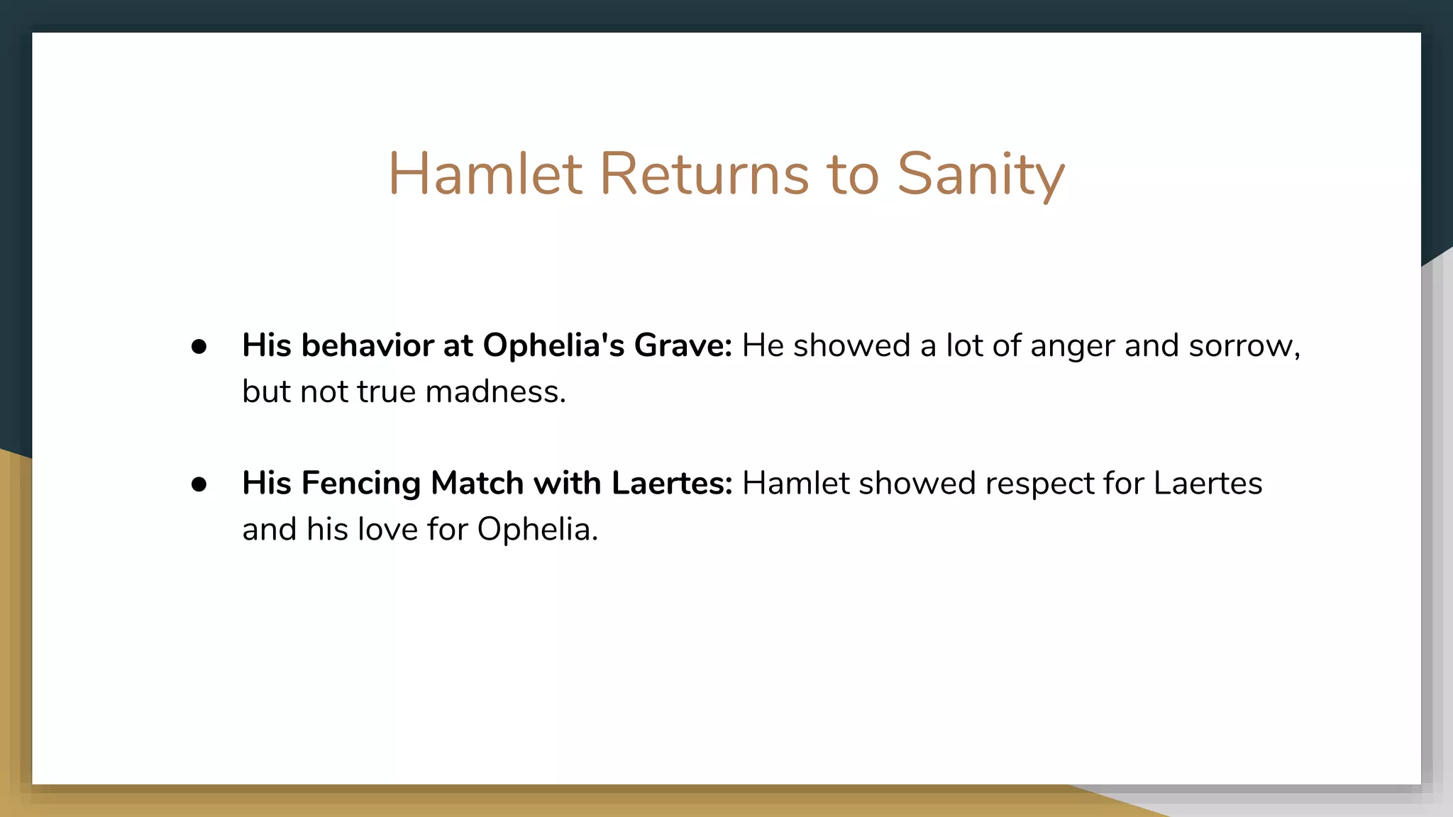 Hamlet Returns to Sanity
● His behavior at Ophelia's Grave: He showed a lot of anger and sorrow,
but not true madness. ​
● His Fencing Match with Laertes: Hamlet showed respect for Laertes
and his love for Ophelia.
 
