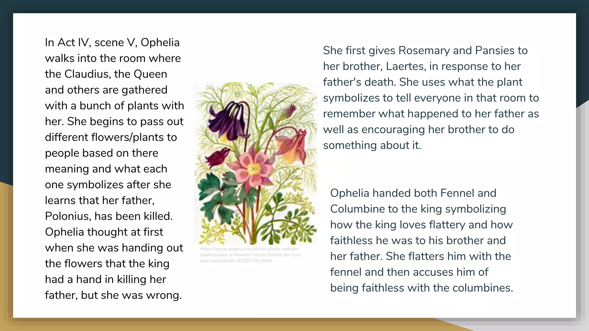In Act IV, scene V, Ophelia
walks into the room where
the Claudius, the Queen
and others are gathered
with a bunch of plants with
her. She begins to pass out
different flowers/plants to
people based on there
meaning and what each
one symbolizes after she
learns that her father,
Polonius, has been killed.
Ophelia thought at first
when she was handing out
the flowers that the king
had a hand in killing her
father, but she was wrong.
She first gives Rosemary and Pansies to
her brother, Laertes, in response to her
father's death. She uses what the plant
symbolizes to tell everyone in that room to
remember what happened to her father as
well as encouraging her brother to do
something about it.
Ophelia handed both Fennel and
Columbine to the king symbolizing
how the king loves flattery and how
faithless he was to his brother and
her father. She flatters him with the
fennel and then accuses him of
being faithless with the columbines.
https://www.alamy.com/stock-photo-william-
shakespeare-s-flowers-theres-fennel-for-you-
and-columbines-83357761.html
 