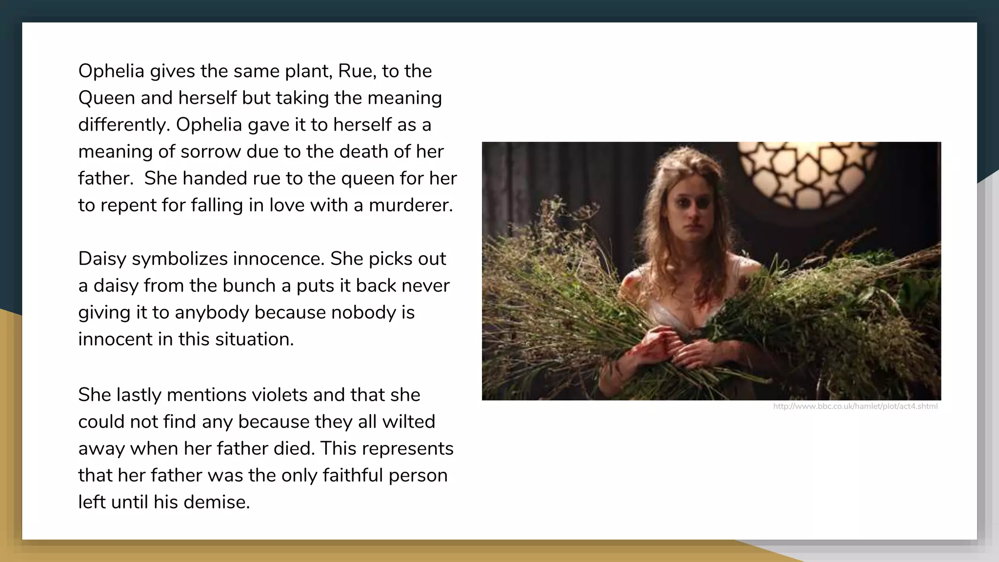 http://www.bbc.co.uk/hamlet/plot/act4.shtml
Ophelia gives the same plant, Rue, to the
Queen and herself but taking the meaning
differently. Ophelia gave it to herself as a
meaning of sorrow due to the death of her
father. She handed rue to the queen for her
to repent for falling in love with a murderer.
Daisy symbolizes innocence. She picks out
a daisy from the bunch a puts it back never
giving it to anybody because nobody is
innocent in this situation.
She lastly mentions violets and that she
could not find any because they all wilted
away when her father died. This represents
that her father was the only faithful person
left until his demise.
 
