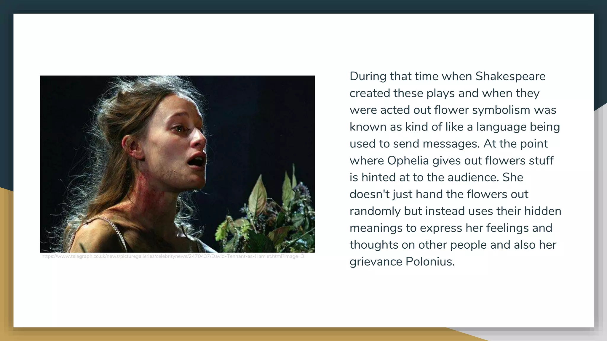During that time when Shakespeare
created these plays and when they
were acted out flower symbolism was
known as kind of like a language being
used to send messages. At the point
where Ophelia gives out flowers stuff
is hinted at to the audience. She
doesn't just hand the flowers out
randomly but instead uses their hidden
meanings to express her feelings and
thoughts on other people and also her
grievance Polonius.
https://www.telegraph.co.uk/news/picturegalleries/celebritynews/2470437/David-Tennant-as-Hamlet.html?image=3
 