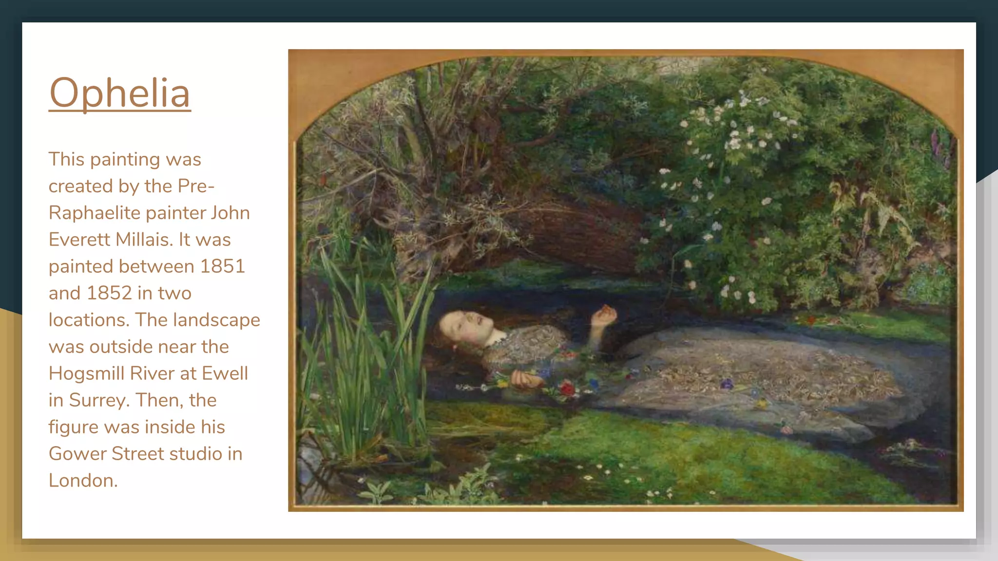Ophelia
This painting was
created by the Pre-
Raphaelite painter John
Everett Millais. It was
painted between 1851
and 1852 in two
locations. The landscape
was outside near the
Hogsmill River at Ewell
in Surrey. Then, the
figure was inside his
Gower Street studio in
London.
 
