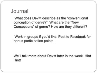 Journal
  What does Devitt describe as the “conventional
 conception of genre?” What are the “New
 Conceptions” of genre? How are they different?

  Work in groups if you’d like. Post to Facebook for
 bonus participation points.



 We’ll talk more about Devitt later in the week. Hint
 Hint!
 