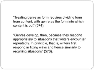 “Treating genre as form requires dividing form
from content, with genre as the form into which
content is put” (574).

“Genres develop, then, because they respond
appropriately to situations that writers encounter
repeatedly. In principle, that is, writers first
respond in fitting ways and hence similarly to
recurring situations” (576).
 