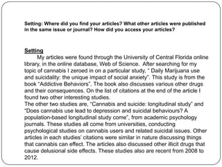 Setting: Where did you find your articles? What other articles were published
in the same issue or journal? How did you access your articles?



Setting
      My articles were found through the University of Central Florida online
library, in the online database, Web of Science. After searching for my
topic of cannabis I zeroed in on a particular study, “ Daily Marijuana use
and suicidality: the unique impact of social anxiety”. This study is from the
book “Addictive Behaviors”. The book also discusses various other drugs
and their consequences. On the list of citations at the end of the article I
found two other interesting studies.
The other two studies are, “Cannabis and suicide: longitudinal study” and
“Does cannabis use lead to depression and suicidal behaviours? A
population-based longitudinal study come”, from academic psychology
journals. These studies all come from universities, conducting
psychological studies on cannabis users and related suicidal issues. Other
articles in each studies’ citations were similar in nature discussing things
that cannabis can effect. The articles also discussed other illicit drugs that
cause delusional side effects. These studies also are recent from 2008 to
2012.
 