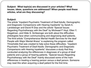 Subject: What topic(s) are discussed in your articles? What
issues, ideas, questions are addressed? When people read these
articles, what are they discussing?


Subject:
The article “Inpatient Psychiatric Treatment of Deaf Adults: Demographic
and Diagnostic Comparisons with Hearing Inpatients” by Sarah A.
Landsberger and David R Diaz and the article “Special Issues
Regarding Psychotherapy with the Deaf” by Micheael F Hoyt, Ellen Y.
Siegelman, and Hilde S. Schlesinger are both about the difficulties
philologists face when communicating and diagnosing deaf patients.
The third article “Comprehensive Mental Health Servives for the deaf
People with Major Mental illness” is explaining the program called
Thresholds that was created to help solve these difficulties. “Inpatient
Psychiatric Treatment of Deaf Adults: Demographic and Diagnostic
Comparisons with Hearing Inpatients” discusses a study that they
conducted analyzing the differences in diagnoses of a group of deaf
patients and a group of hearing patients. “Special Issues Regarding
Psychotherapy with the Deaf” mainly discussed some of the main
differences in treating a hearing person versus a deaf person. Someone
may read this when acquiring a deaf patient for the first time.
 