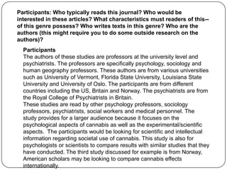 Participants: Who typically reads this journal? Who would be
interested in these articles? What characteristics must readers of this--
of this genre possess? Who writes texts in this genre? Who are the
authors (this might require you to do some outside research on the
authors)?
  Participants
  The authors of these studies are professors at the university level and
  psychiatrists. The professors are specifically psychology, sociology and
  human geography professors. These authors are from various universities
  such as University of Vermont, Florida State University, Louisiana State
  University and University of Oslo. The participants are from different
  countries including the US, Britain and Norway. The psychiatrists are from
  the Royal College of Psychiatrists in Britain.
  These studies are read by other psychology professors, sociology
  professors, psychiatrists, social workers and medical personnel. The
  study provides for a larger audience because it focuses on the
  psychological aspects of cannabis as well as the experimental/scientific
  aspects. The participants would be looking for scientific and intellectual
  information regarding societal use of cannabis. This study is also for
  psychologists or scientists to compare results with similar studies that they
  have conducted. The third study discussed for example is from Norway,
  American scholars may be looking to compare cannabis effects
  internationally.
 