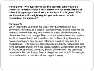 Participants: Who typically reads this journal? Who would be
interested in these articles? What characteristics must readers of
this--of this genre possess? Who writes texts in this genre? Who
are the authors (this might require you to do some outside
research on the authors)?

Participants
When reading these articles the reader may be interested in deaf
psychiatry. They may be a student, such as myself, looking to go into the
research or the reader may be a mother of a deaf child who wants to
place them into some therapy. The common thread between the readers
would be some interest in the deaf and the problems they face when
communicating and how this and difference in culture may lead to a
misdiagnosis. The writers of these journals are mainly researchers that
have conducted studies on these topics. Sarah A. Landsberger and David
R. Diaz work at Indiana University School of Medicine in the psychiatry
department. Michael F. Hoyt Ellen Y. Siegelman and Hide S. Schlesinger
have each written a couple books on psychotherapy.
 