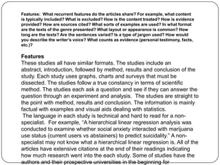 Features: What recurrent features do the articles share? For example, what content
is typically included? What is excluded? How is the content treated? How is evidence
provided? How are sources cited? What sorts of examples are used? In what format
are the texts of the genre presented? What layout or appearance is common? How
long are the texts? Are the sentences varied? Is a type of jargon used? How would
you describe the writer’s voice? What counts as evidence (personal testimony, facts,
etc.)?

Features
These studies all have similar formats. The studies include an
abstract, introduction, followed by method, results and conclusion of the
study. Each study uses graphs, charts and surveys that must be
dissected. The studies follow a true constancy in terms of scientific
method. The studies each ask a question and see if they can answer the
question through an experiment and analysis. The studies are straight to
the point with method, results and conclusion. The information is mainly
factual with examples and visual aids dealing with statistics.
 The language in each study is technical and hard to read for a non-
specialist. For example, “A hierarchical linear regression analysis was
conducted to examine whether social anxiety interacted with marijuana
use status (current users vs abstainers) to predict suicidality.” A non-
specialist may not know what a hierarchical linear regression is. All of the
articles have extensive citations at the end of their readings indicating
how much research went into the each study. Some of studies have the
authors and their prospective universities in the beginning for
 