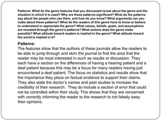 Patterns: What do the genre features that you discussed reveal about the genre and the
situation in which it is used? Why are these patterns significant? What do the patterns
say about the people who use them, and how do you know? What arguments can you
make about these patterns? What do the readers of this genre have to know or believe
to understand or appreciate the genre? What values, beliefs, goals, and assumptions
are revealed through the genre’s patterns? What actions does the genre make
possible? What attitude toward readers is implied in the genre? What attitude toward
the world is implied in it?

Patterns:
The features show that the authors of these journals allow the readers to
be able to jump through and skim the journal to find the area that the
reader may be most interested in such as results or discussion. They
each have a section on the differences of having a hearing patient and a
deaf patient because this may be a focus for many readers having just
encountered a deaf patient. The focus on statistics and results show that
the importance they place on factual evidence to support their claims.
They also state the doctor’s names and past studies to increase the
credibility of their research. They do include a section of error that could
not be controlled within their study. This shows that they are concerned
with correctly informing the reader to the research to not falsely sway
their opinions.
 