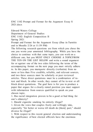ENC 1102 Prompt and Format for the Argument Essay S
2021.docx
Edward Waters College
Department of General Studies
ENC 1102: English Composition II
Spring 2021
Prompt and Format for the Argument Essay (Due in Turnitin
and in Moodle 2/26 at 11:59 PM)
The following research questions are from which you chose the
one you wrote your annotated bibliography. While you have the
choice to continue with that same topic, you can work on a
different one, but you MUST ONLY CHOOSE A TOPICFROM
THE TEN ON THE LIST BELOW and write a sound argument
for or against one of the two sides following the terms of the
accompanying format on the next page you must strictly adhere
to. In this paper, you mustquote directly (verbatim) from no
more or less than Five credible, reliable, and relevant sources,
and two these sources must be scholarly or peer reviewed
articles. These direct quotations must be a combination of in-
text and block. In other words, they cannot all be in-text or all
block direct quotations. The goal here is for you to produce a
paper that argues for a clearly stated position you must support
with information from sources qualified to speak on your
chosen topic.
1. Has racial integration proven to be a good or bad thing for
one’s ethnicity?
1. Should cigarette smoking be entirely illegal?
1. Given the vows that couples freely and willingly take,
especially “for better or worse till death do [them] part,” should
divorce be illegal?
1. With respect to this recent general election and understanding
the significance of how elected officials have the enormous
 
