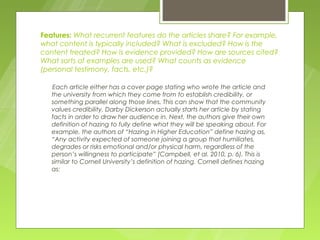 Features: What recurrent features do the articles share? For example,
what content is typically included? What is excluded? How is the
content treated? How is evidence provided? How are sources cited?
What sorts of examples are used? What counts as evidence
(personal testimony, facts, etc.)?

   Each article either has a cover page stating who wrote the article and
   the university from which they come from to establish credibility, or
   something parallel along those lines. This can show that the community
   values credibility. Darby Dickerson actually starts her article by stating
   facts in order to draw her audience in. Next, the authors give their own
   definition of hazing to fully define what they will be speaking about. For
   example, the authors of “Hazing in Higher Education” define hazing as,
   “Any activity expected of someone joining a group that humiliates,
   degrades or risks emotional and/or physical harm, regardless of the
   person’s willingness to participate” (Campbell, et al. 2010, p. 6). This is
   similar to Cornell University’s definition of hazing. Cornell defines hazing
   as:
 