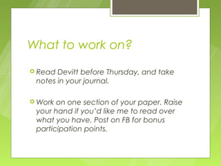 What to work on?
 Read Devitt before Thursday, and take
 notes in your journal.

 Work on one section of your paper. Raise
 your hand if you’d like me to read over
 what you have. Post on FB for bonus
 participation points.
 