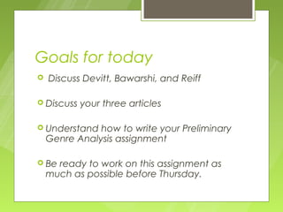 Goals for today
   Discuss Devitt, Bawarshi, and Reiff

 Discuss   your three articles

 Understand   how to write your Preliminary
    Genre Analysis assignment

 Be  ready to work on this assignment as
    much as possible before Thursday.
 