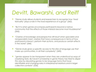 Devitt, Bawarshi, and Reiff
   “Genre study allows students and researchers to recognize how ‘lived
    textuality’ plays a role in the lived experience of a group” (542).

   “But it is when genres encompass participants beyond a narrow
    community that the effects of those interests become most troublesome”
    (543).

   “Clashes of knowledge and perspective still result when specialists and
    nonspecialists meet, clashes that have consequences in terms of how
    participants interact, perform their actions, and produce certain effects
    in the world” (544).

   “Genre study gives us specific access to the sites of language use that
    make up communities, in all their complexity” (549).

   “genres appear to be transparent when they are understood as ways of
    classifying texts. But recent scholarship in genre theory has tried to dispel
    this view by stipulating genres to be language forms that have
    identifiable and changing roles in interpersonal relations and in larger
    collective contexts” (550).
 