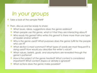 In your groups
   Take a look at the sample PMHF

   Then, discuss and be ready to share:
     What issues, ideas, suggestions does the genre address?
     When people use this genre, what is it that they are interacting about?
     Who reads this genre? Who writes this genre? Is there more than one type
       of reader and/or writer?
     Why is the genre used? What purposes does the genre fulfill for the people
       who use it?
     What diction is most common? What types of words are most frequent? Is
       slang used? How would you describe the writer’s voice?
     What values, beliefs, goals, and assumptions are revealed through the
       genre’s patterns?
     How is the subject of the genre treated? What content is considered
       important? What content (topics or details) is ignored?
     What actions does the genre make possible?
 