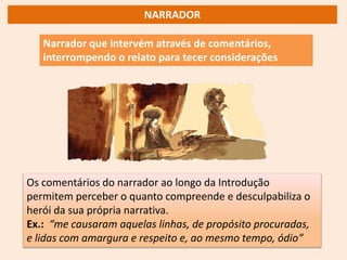 Narrador que intervém através de comentários,
interrompendo o relato para tecer considerações
Os comentários do narrador ao longo da Introdução
permitem perceber o quanto compreende e desculpabiliza o
herói da sua própria narrativa.
Ex.: “me causaram aquelas linhas, de propósito procuradas,
e lidas com amargura e respeito e, ao mesmo tempo, ódio”
NARRADOR
 