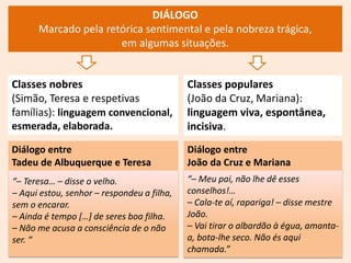 DIÁLOGO
Marcado pela retórica sentimental e pela nobreza trágica,
em algumas situações.
“– Meu pai, não lhe dê esses
conselhos!…
– Cala-te aí, rapariga! – disse mestre
João.
– Vai tirar o albardão à égua, amanta-
a, bota-lhe seco. Não és aqui
chamada.”
Classes populares
(João da Cruz, Mariana):
linguagem viva, espontânea,
incisiva.
“– Teresa… – disse o velho.
– Aqui estou, senhor – respondeu a filha,
sem o encarar.
– Ainda é tempo […] de seres boa filha.
– Não me acusa a consciência de o não
ser. “
Classes nobres
(Simão, Teresa e respetivas
famílias): linguagem convencional,
esmerada, elaborada.
Diálogo entre
Tadeu de Albuquerque e Teresa
Diálogo entre
João da Cruz e Mariana
 