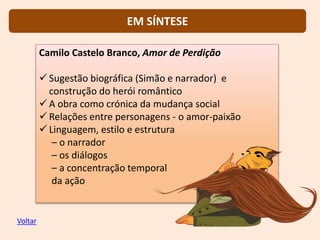 Camilo Castelo Branco, Amor de Perdição
 Sugestão biográfica (Simão e narrador) e
construção do herói romântico
 A obra como crónica da mudança social
 Relações entre personagens - o amor-paixão
 Linguagem, estilo e estrutura
– o narrador
– os diálogos
– a concentração temporal
da ação
EM SÍNTESE
Voltar
 