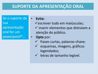 SUPORTE DA APRESENTAÇÃO ORAL
• Evita:
escrever tudo em maiúsculas;
 inserir elementos que distraiam a
atenção do público.
• Opta por:
 frases curtas, palavras-chave;
 esquemas, imagens, gráficos
legendados;
 letras de tamanho legível.
Se o suporte da
tua
apresentação
oral for um
powerpoint®…
 
