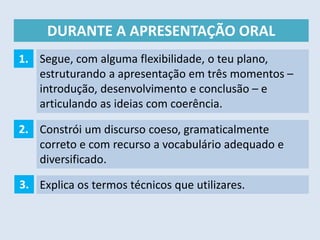 DURANTE A APRESENTAÇÃO ORAL
Segue, com alguma flexibilidade, o teu plano,
estruturando a apresentação em três momentos –
introdução, desenvolvimento e conclusão – e
articulando as ideias com coerência.
1.
2. Constrói um discurso coeso, gramaticalmente
correto e com recurso a vocabulário adequado e
diversificado.
3. Explica os termos técnicos que utilizares.
 