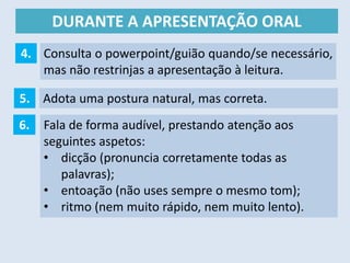 DURANTE A APRESENTAÇÃO ORAL
Adota uma postura natural, mas correta.5.
6. Fala de forma audível, prestando atenção aos
seguintes aspetos:
• dicção (pronuncia corretamente todas as
palavras);
• entoação (não uses sempre o mesmo tom);
• ritmo (nem muito rápido, nem muito lento).
4. Consulta o powerpoint/guião quando/se necessário,
mas não restrinjas a apresentação à leitura.
 
