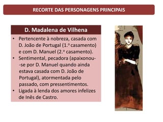 RECORTE DAS PERSONAGENS PRINCIPAIS
D. Madalena de Vilhena
• Pertencente à nobreza, casada com
D. João de Portugal (1.o casamento)
e com D. Manuel (2.o casamento).
• Sentimental, pecadora (apaixonou-
-se por D. Manuel quando ainda
estava casada com D. João de
Portugal), atormentada pelo
passado, com pressentimentos.
• Ligada à lenda dos amores infelizes
de Inês de Castro.
 