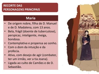 RECORTE DAS
PERSONAGENS PRINCIPAIS
Maria
• De origem nobre, filha de D. Manuel
e de D. Madalena, com 13 anos.
• Bela, frágil (doente de tuberculose),
perspicaz, inteligente, meiga,
bondosa.
• Contemplativa e propensa ao sonho.
• Com o dom da intuição e da
profecia.
• Ativa, com desejo de agir (combater,
ter um irmão, ver a tia Joana).
• Ligada ao culto de Camões e de D.
Sebastião.
 