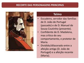 RECORTE DAS PERSONAGENS PRINCIPAIS
Telmo
• Escudeiro, servidor das famílias
de D. João de Portugal
(passado) e de D. Manuel de
Sousa Coutinho (presente).
• Confidente de D. Madalena,
mas crítico do seu
comportamento, e protetor de
Maria.
• Dividido/dilacerado entre a
afeição antiga (D. João de
Portugal) e a afeição recente
(Maria).
 