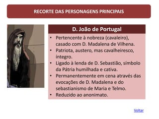 RECORTE DAS PERSONAGENS PRINCIPAIS
D. João de Portugal
• Pertencente à nobreza (cavaleiro),
casado com D. Madalena de Vilhena.
• Patriota, austero, mas cavalheiresco,
íntegro.
• Ligado à lenda de D. Sebastião, símbolo
da Pátria humilhada e cativa.
• Permanentemente em cena através das
evocações de D. Madalena e do
sebastianismo de Maria e Telmo.
• Reduzido ao anonimato.
Voltar
 