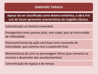 DIMENSÃO TRÁGICA
Apesar de ser classificada como drama romântico, a obra Frei
Luís de Sousa apresenta características da tragédia clássica.
Subordinação ao Destino inexorável.
Protagonista como pessoa justa, sem culpa, que cai num estado
de infelicidade.
Desenvolvimento da ação com base num crescendo de
intensidade, que culmina com a catástrofe final.
Reminiscência do coro na personagem Telmo (que comenta ou
anuncia o desenrolar dos acontecimentos).
Concentração do espaço e do tempo.
 