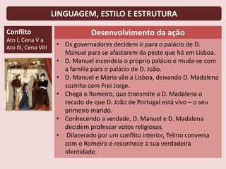 LINGUAGEM, ESTILO E ESTRUTURA
Conflito
Ato I, Cena V a
Ato III, Cena VIII
Desenvolvimento da ação
• Os governadores decidem ir para o palácio de D.
Manuel para se afastarem da peste que há em Lisboa.
• D. Manuel incendeia o próprio palácio e muda-se com
a família para o palácio de D. João.
• D. Manuel e Maria vão a Lisboa, deixando D. Madalena
sozinha com Frei Jorge.
• Chega o Romeiro, que transmite a D. Madalena o
recado de que D. João de Portugal está vivo – o seu
primeiro marido.
• Conhecendo a verdade, D. Manuel e D. Madalena
decidem professar votos religiosos.
• Dilacerado por um conflito interior, Telmo conversa
com o Romeiro e reconhece a sua verdadeira
identidade.
 