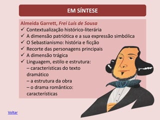 EM SÍNTESE
Almeida Garrett, Frei Luís de Sousa
 Contextualização histórico-literária
 A dimensão patriótica e a sua expressão simbólica
 O Sebastianismo: história e ficção
 Recorte das personagens principais
 A dimensão trágica
 Linguagem, estilo e estrutura:
– características do texto
dramático
– a estrutura da obra
– o drama romântico:
características
Voltar
 