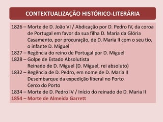 CONTEXTUALIZAÇÃO HISTÓRICO-LITERÁRIA
1826 – Morte de D. João VI / Abdicação por D. Pedro IV, da coroa
de Portugal em favor da sua filha D. Maria da Glória
Casamento, por procuração, de D. Maria II com o seu tio,
o infante D. Miguel
1827 – Regência do reino de Portugal por D. Miguel
1828 – Golpe de Estado Absolutista
Reinado de D. Miguel (D. Miguel, rei absoluto)
1832 – Regência de D. Pedro, em nome de D. Maria II
Desembarque da expedição liberal no Porto
Cerco do Porto
1834 – Morte de D. Pedro IV / Início do reinado de D. Maria II
1854 – Morte de Almeida Garrett
 