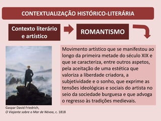 CONTEXTUALIZAÇÃO HISTÓRICO-LITERÁRIA
Contexto literário
e artístico
ROMANTISMO
Movimento artístico que se manifestou ao
longo da primeira metade do século XIX e
que se caracteriza, entre outros aspetos,
pela aceitação de uma estética que
valoriza a liberdade criadora, a
subjetividade e o sonho, que exprime as
tensões ideológicas e sociais do artista no
seio da sociedade burguesa e que advoga
o regresso às tradições medievais.
Gaspar David Friedrich,
O Viajante sobre o Mar de Névoa, c. 1818
 