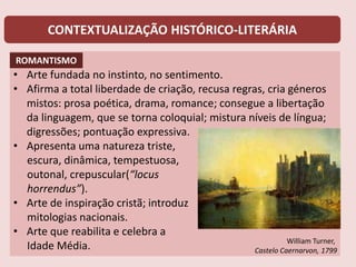 CONTEXTUALIZAÇÃO HISTÓRICO-LITERÁRIA
• Arte fundada no instinto, no sentimento.
• Afirma a total liberdade de criação, recusa regras, cria géneros
mistos: prosa poética, drama, romance; consegue a libertação
da linguagem, que se torna coloquial; mistura níveis de língua;
digressões; pontuação expressiva.
• Apresenta uma natureza triste,
escura, dinâmica, tempestuosa,
outonal, crepuscular(“locus
horrendus”).
• Arte de inspiração cristã; introduz
mitologias nacionais.
• Arte que reabilita e celebra a
Idade Média. William Turner,
Castelo Caernarvon, 1799
ROMANTISMO
 