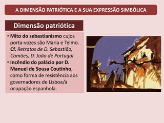 A DIMENSÃO PATRIÓTICA E A SUA EXPRESSÃO SIMBÓLICA
Dimensão patriótica
• Mito do sebastianismo cujos
porta-vozes são Maria e Telmo.
Cf. Retratos de D. Sebastião,
Camões, D. João de Portugal
• Incêndio do palácio por D.
Manuel de Sousa Coutinho,
como forma de resistência aos
governadores de Lisboa/à
ocupação espanhola.
 