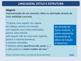 Alegoria
representação de um conceito, ideia ou abstração através de
uma realidade concreta.
“O polvo, com aquele seu capelo
na cabeça, parece um monge;
com aqueles seus raios estendidos,
parece uma estrela;
com aquele não ter osso nem espinha,
parece a mesma brandura,
a mesma mansidão.
E debaixo desta aparência tão santa, […]
o dito polvo é o maior traidor do mar.”
(Padre António Vieira, Sermão de Santo António)
No Sermão de
Santo António, o
polvo representa
fisicamente as
ideias de traição
e hipocrisia.
Voltar
LINGUAGEM, ESTILO E ESTRUTURA
 