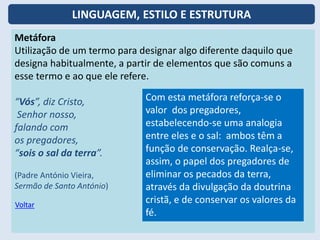 Metáfora
Utilização de um termo para designar algo diferente daquilo que
designa habitualmente, a partir de elementos que são comuns a
esse termo e ao que ele refere.
“Vós”, diz Cristo,
Senhor nosso,
falando com
os pregadores,
“sois o sal da terra”.
(Padre António Vieira,
Sermão de Santo António)
Com esta metáfora reforça-se o
valor dos pregadores,
estabelecendo-se uma analogia
entre eles e o sal: ambos têm a
função de conservação. Realça-se,
assim, o papel dos pregadores de
eliminar os pecados da terra,
através da divulgação da doutrina
cristã, e de conservar os valores da
fé.
Voltar
LINGUAGEM, ESTILO E ESTRUTURA
 