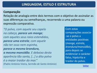 Comparação
Relação de analogia entre dois termos com o objetivo de assinalar as
suas diferenças ou semelhanças, recorrendo a uma palavra ou
expressão comparativa.
“O polvo, com aquele seu capelo
na cabeça, parece um monge;
com aqueles seus raios estendidos,
parece uma estrela; com aquele
não ter osso nem espinha,
parece a mesma brandura,
a mesma mansidão. E debaixo desta
aparência tão santa, […] o dito polvo
é o maior traidor do mar.”
(Padre António Vieira, Sermão de Santo António)
Com estas
comparações associa-
-se o polvo a
entidades positivas
(monge, estrela,
brandura/mansidão),
para depois se
evidenciar o carácter
falso, hipócrita e
traidor do polvo.
Voltar
LINGUAGEM, ESTILO E ESTRUTURA
 