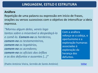 Anáfora
Repetição de uma palavra ou expressão em início de frases,
orações ou versos sucessivos com o objetivo de intensificar a ideia
expressa.
“Morreu algum deles, vereis logo
tantos sobre o miserável a despedaçá-lo
e comê-lo. Comem-no os herdeiros,
comem-no os testamenteiros,
comem-no os legatários,
comem-no os acredores;
comem-no os oficiais dos órfãos
e os dos defuntos e ausentes […]”
(Padre António Vieira, Sermão de Santo António)
Com a anáfora
reforça-se a cobiça, o
oportunismo e a
exploração humanas
associadas à
exploração da
herança dos
defuntos.
Voltar
LINGUAGEM, ESTILO E ESTRUTURA
 