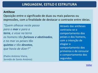 Antítese
Oposição entre o significado de duas ou mais palavras ou
expressões, com a finalidade de destacar o contraste entre ideias.
“Quem olhasse neste passo
para o mar e para a
terra, e visse na terra
os homens tão furiosos e obstinados,
e no mar os peixes tão
quietos e tão devotos,
que havia de dizer?”
(Padre António Vieira,
Sermão de Santo António)
Através das antíteses
contrasta-se o
comportamento dos
peixes e dos homens,
com a intenção de
elogiar o
comportamento dos
primeiros e de censurar
o comportamento dos
segundos.
Voltar
LINGUAGEM, ESTILO E ESTRUTURA
 