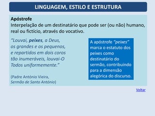 Apóstrofe
Interpelação de um destinatário que pode ser (ou não) humano,
real ou fictício, através do vocativo.
“Louvai, peixes, a Deus,
os grandes e os pequenos,
e repartidos em dois coros
tão inumeráveis, louvai-O
Todos uniformemente.”
(Padre António Vieira,
Sermão de Santo António)
A apóstrofe “peixes”
marca o estatuto dos
peixes como
destinatário do
sermão, contribuindo
para a dimensão
alegórica do discurso.
Voltar
LINGUAGEM, ESTILO E ESTRUTURA
 